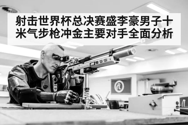 射击世界杯总决赛盛李豪男子十米气步枪冲金主要对手全面分析
