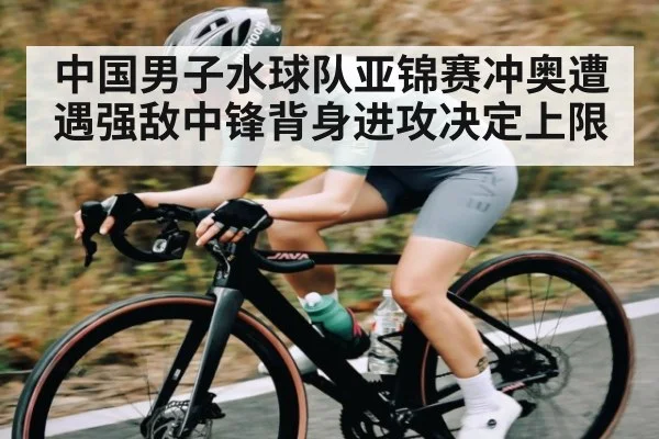 中国男子水球队亚锦赛冲奥遭遇强敌中锋背身进攻决定上限